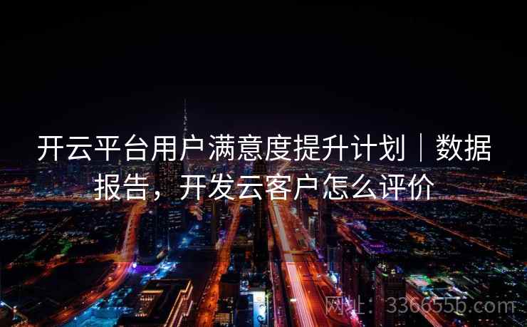 开云平台用户满意度提升计划｜数据报告，开发云客户怎么评价