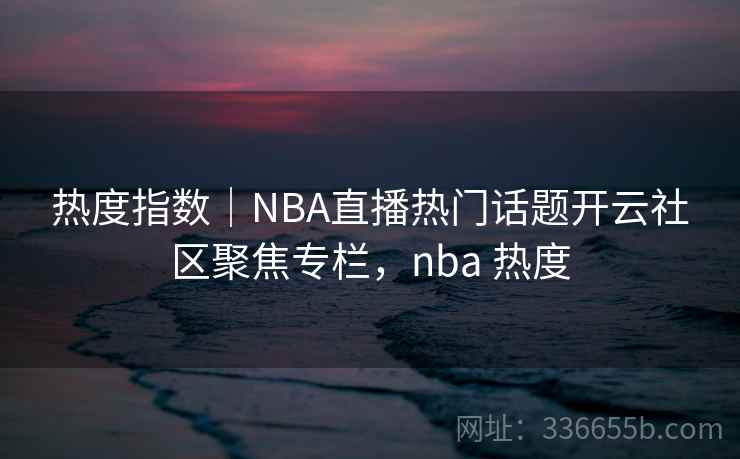 热度指数｜NBA直播热门话题开云社区聚焦专栏，nba 热度