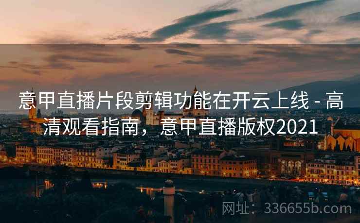 意甲直播片段剪辑功能在开云上线 - 高清观看指南，意甲直播版权2021