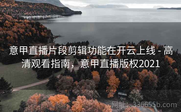 意甲直播片段剪辑功能在开云上线 - 高清观看指南，意甲直播版权2021