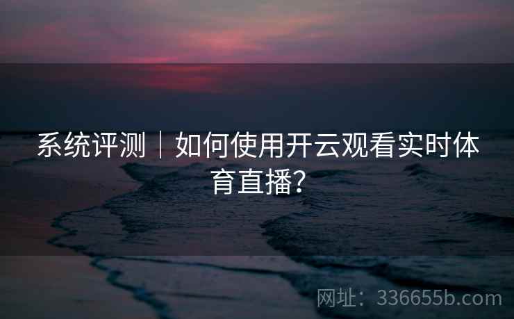 系统评测｜如何使用开云观看实时体育直播？