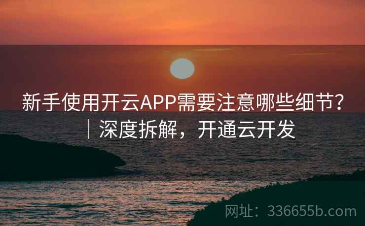 新手使用开云APP需要注意哪些细节？｜深度拆解，开通云开发