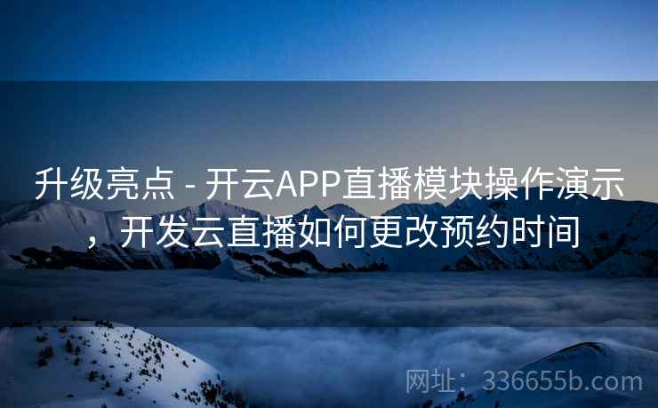升级亮点 - 开云APP直播模块操作演示，开发云直播如何更改预约时间