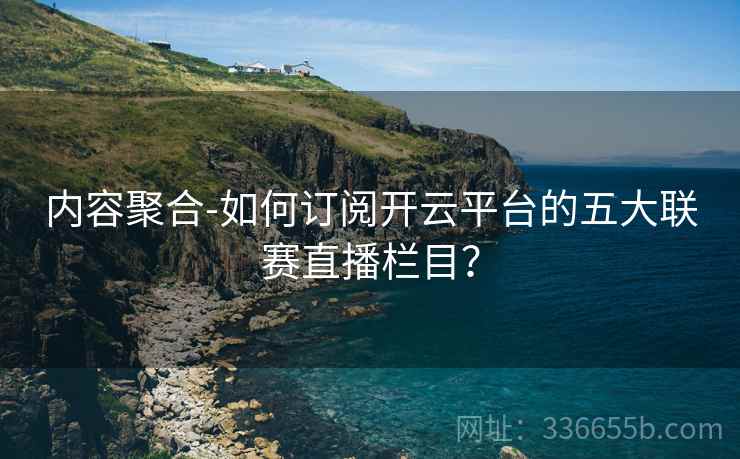 内容聚合-如何订阅开云平台的五大联赛直播栏目？