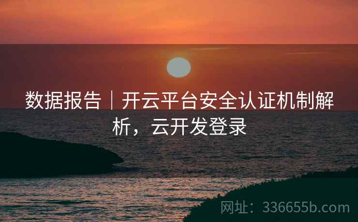 数据报告｜开云平台安全认证机制解析，云开发登录