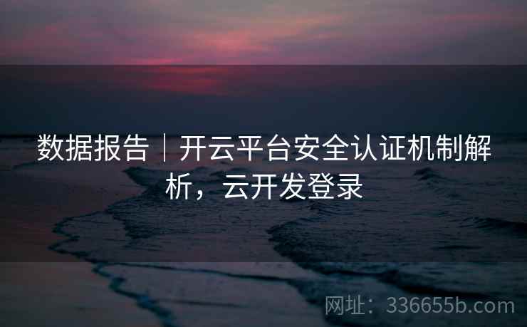 数据报告｜开云平台安全认证机制解析，云开发登录