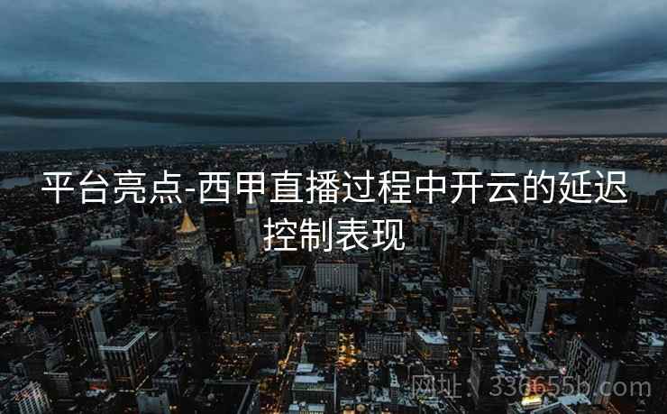 平台亮点-西甲直播过程中开云的延迟控制表现