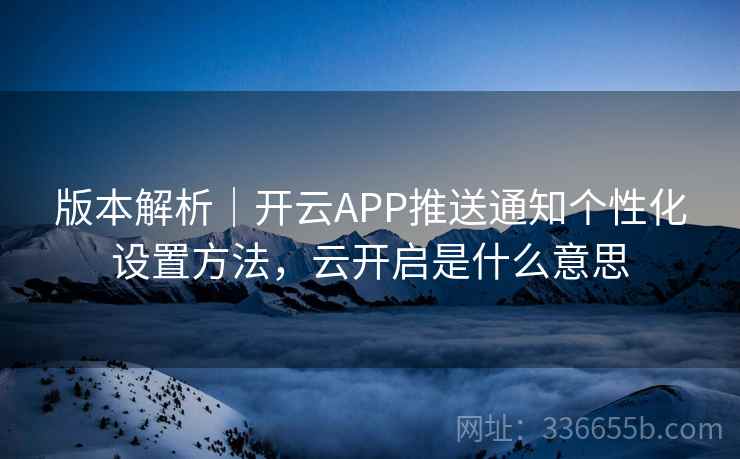 版本解析｜开云APP推送通知个性化设置方法，云开启是什么意思