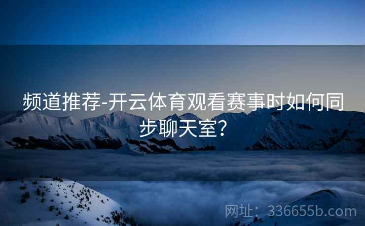 频道推荐-开云体育观看赛事时如何同步聊天室？